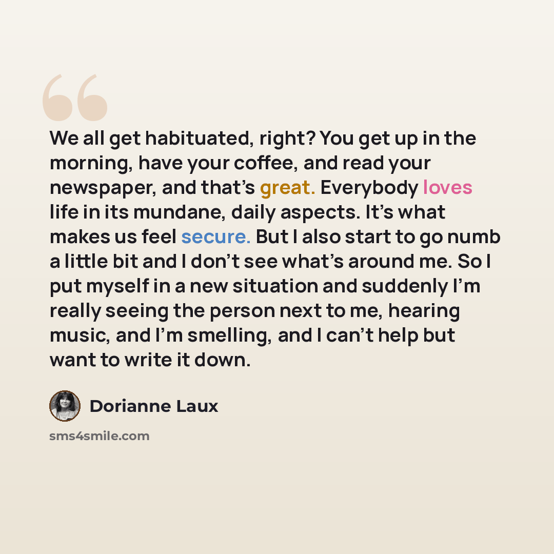 “We all get habituated, right? You get up in the morning, have your coffee, and read your newspaper, and that’s great. Everybody loves life in its mundane, daily aspects. It’s what makes us feel secure. But I also start to go numb a little bit and I don’t see what’s around me. So I put myself in a…” quote by Dorianne Laux