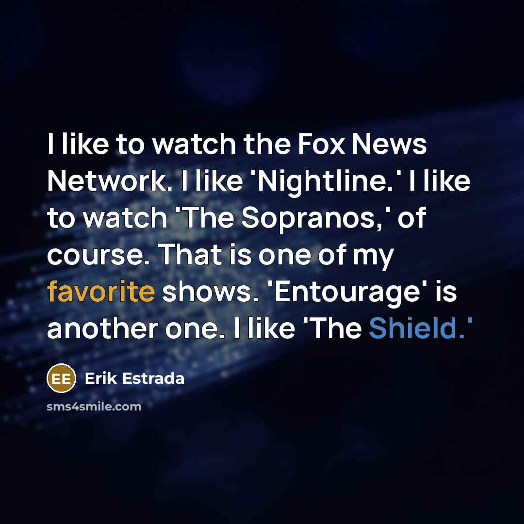 “I like to watch the Fox News Network. I like 'Nightline.' I like to watch 'The Sopranos,' of course. That is one of my favorite shows. 'Entourage' is another one. I like 'The Shield.'” quote by Erik Estrada