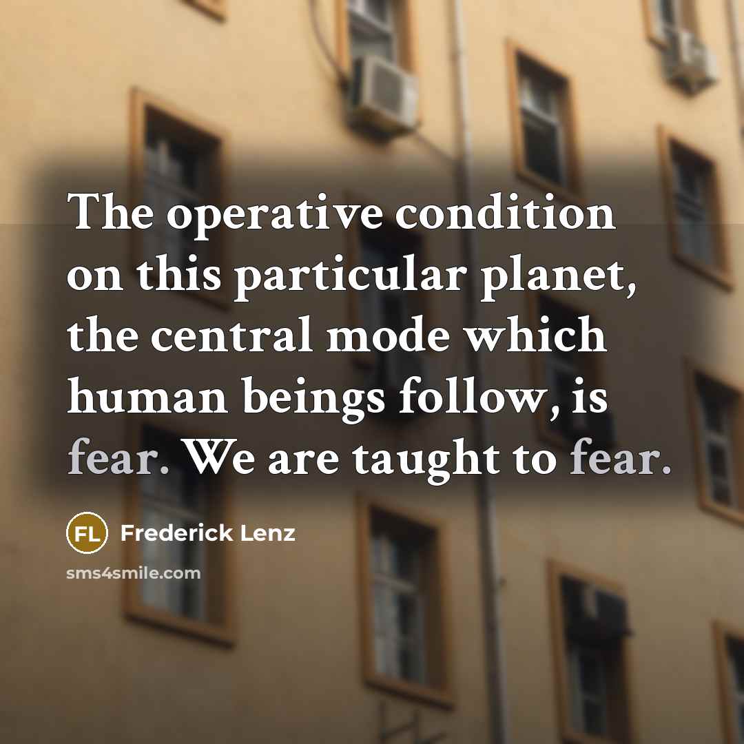 “The operative condition on this particular planet, the central mode which human beings follow, is fear. We are taught to fear.” quote by Frederick Lenz