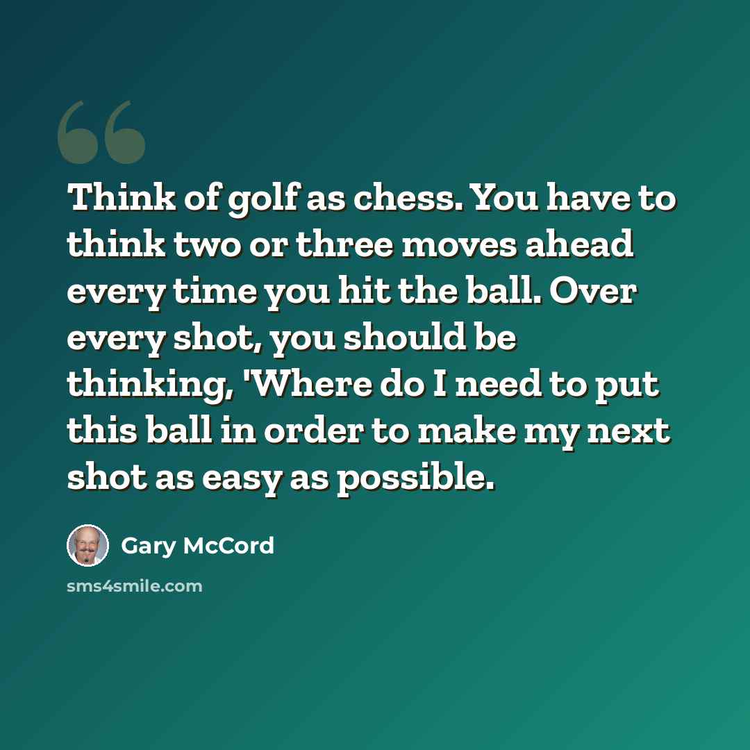 “Think of golf as chess. You have to think two or three moves ahead every time you hit the ball. Over every shot, you should be thinking, 'Where do I need to put this ball in order to make my next shot as easy as possible.” quote by Gary McCord