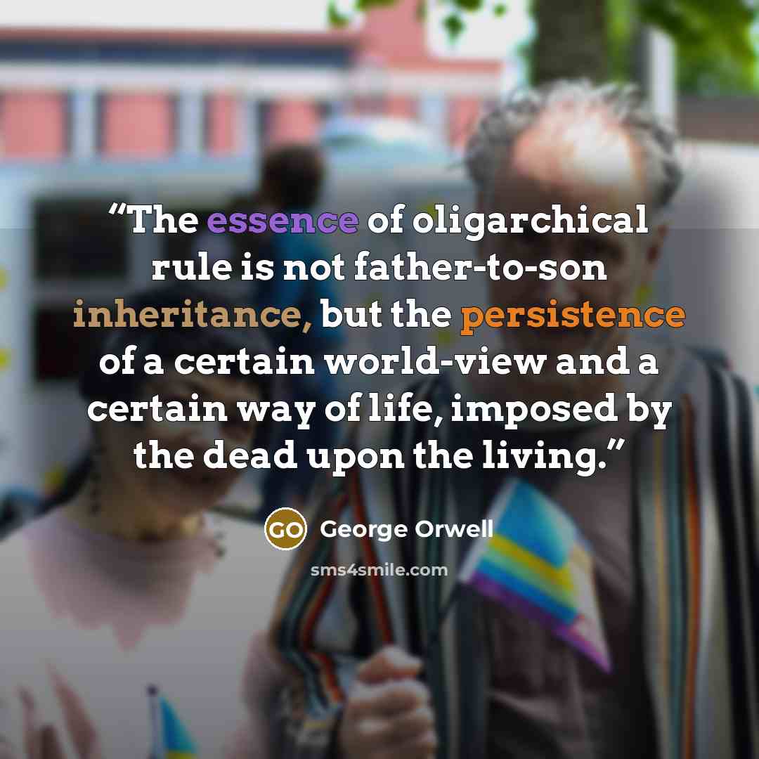 “The essence of oligarchical rule is not father-to-son inheritance, but the persistence of a certain world-view and a certain way of life, imposed by the dead upon the living.” quote by George Orwell