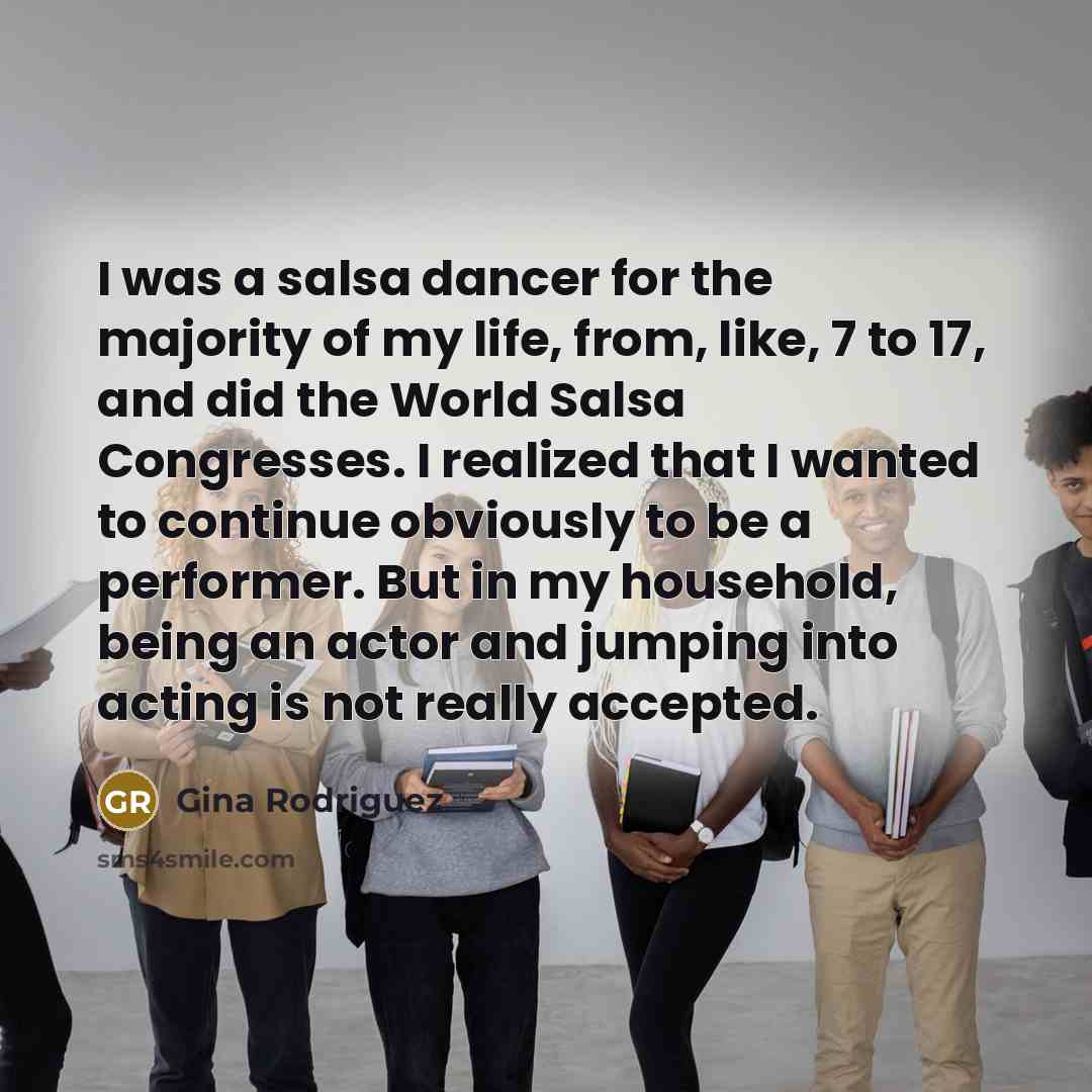 “I was a salsa dancer for the majority of my life, from, like, 7 to 17, and did the World Salsa Congresses. I realized that I wanted to continue obviously to be a performer. But in my household, being an actor and jumping into acting is not really accepted.” quote by Gina Rodriguez