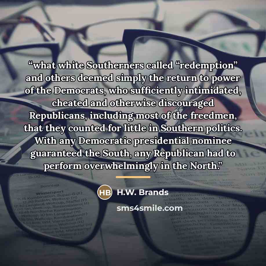 “what white Southerners called “redemption” and others deemed simply the return to power of the Democrats, who sufficiently intimidated, cheated and otherwise discouraged Republicans, including most of the freedmen, that they counted for little in Southern politics. With any Democratic presidential…” quote by H.W. Brands