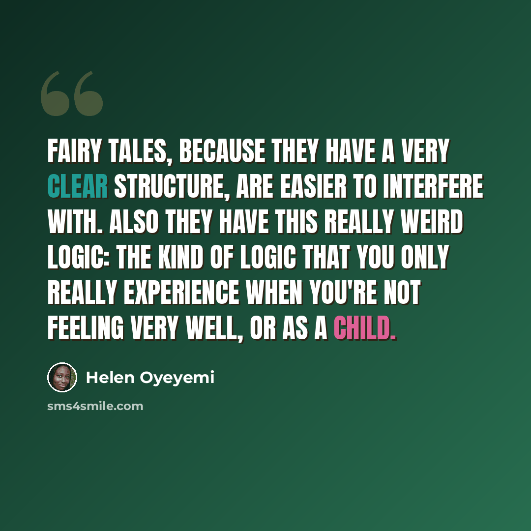 “Fairy tales, because they have a very clear structure, are easier to interfere with. Also they have this really weird logic: the kind of logic that you only really experience when you're not feeling very well, or as a child.” quote by Helen Oyeyemi