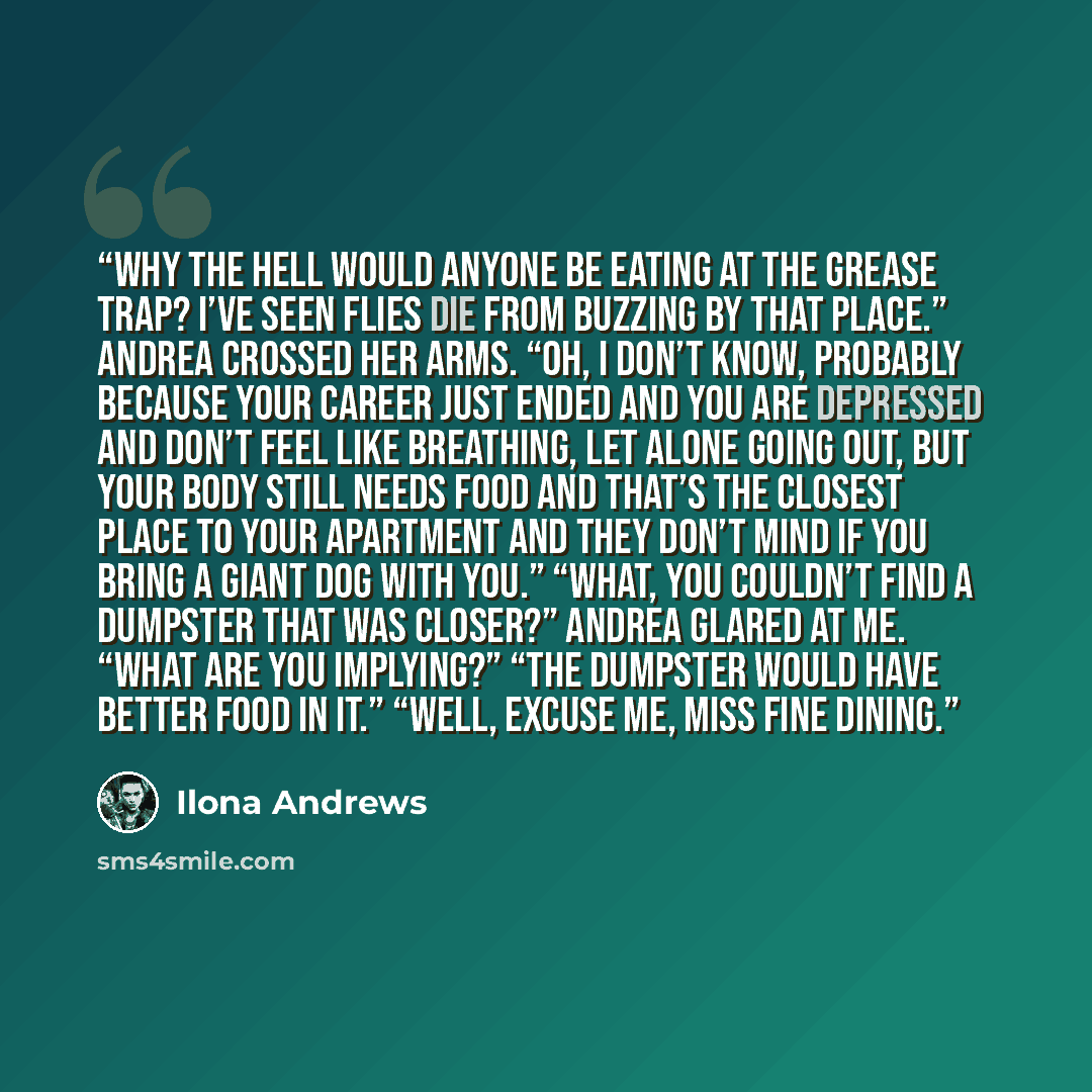 “Why the hell would anyone be eating at the Grease Trap? I’ve seen flies die from buzzing by that place.” Andrea crossed her arms. “Oh, I don’t know, probably because your career just ended and you are depressed and don’t feel like breathing, let alone going out, but your body still needs food and…” quote by Ilona Andrews