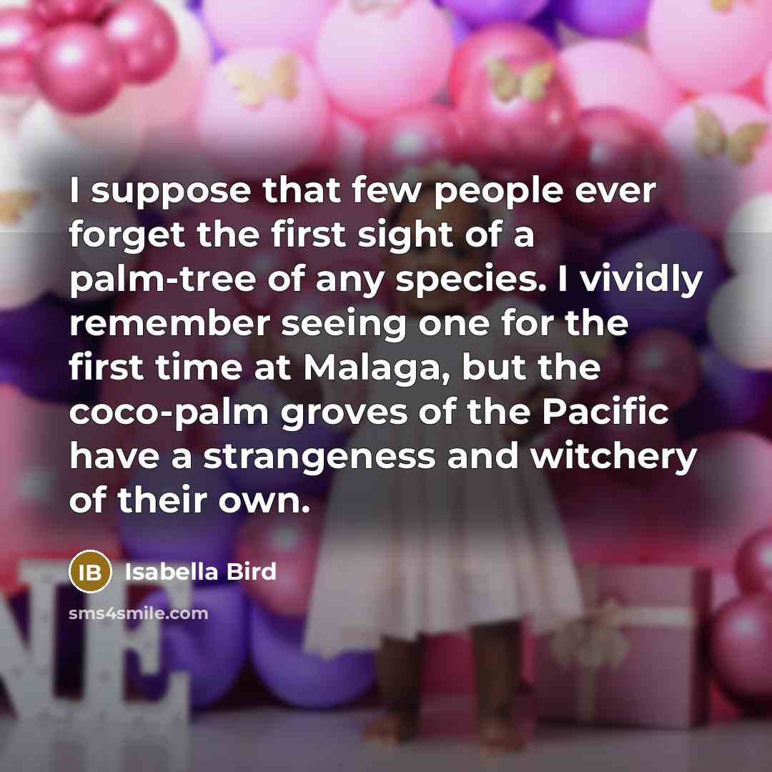 “I suppose that few people ever forget the first sight of a palm-tree of any species. I vividly remember seeing one for the first time at Malaga, but the coco-palm groves of the Pacific have a strangeness and witchery of their own.” quote by Isabella Bird