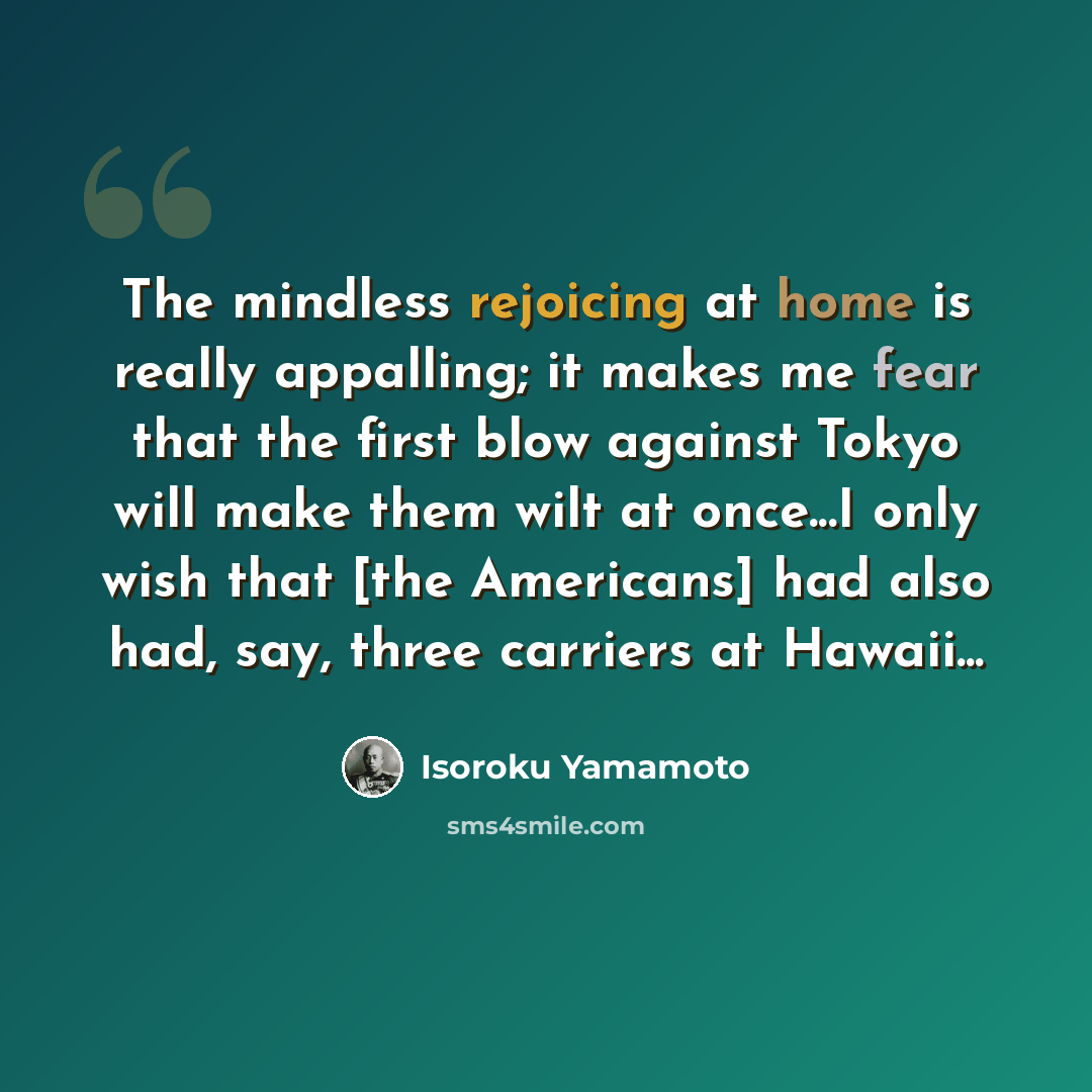 “The mindless rejoicing at home is really appalling; it makes me fear that the first blow against Tokyo will make them wilt at once...I only wish that [the Americans] had also had, say, three carriers at Hawaii...” quote by Isoroku Yamamoto