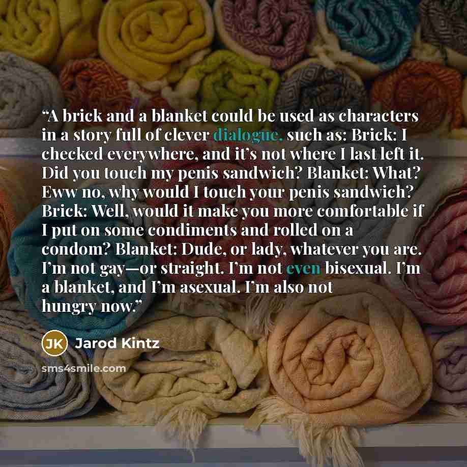 “A brick and a blanket could be used as characters in a story full of clever dialogue, such as: Brick: I checked everywhere, and it’s not where I last left it. Did you touch my penis sandwich? Blanket: What? Eww no, why would I touch your penis sandwich? Brick: Well, would it make you more…” quote by Jarod Kintz