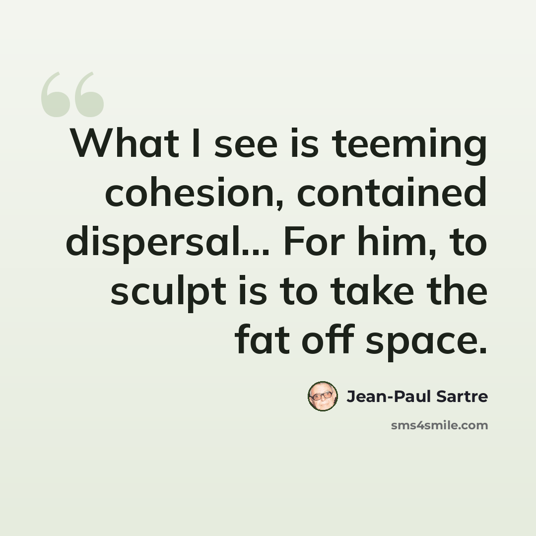 “What I see is teeming cohesion, contained dispersal... For him, to sculpt is to take the fat off space.” quote by Jean-Paul Sartre