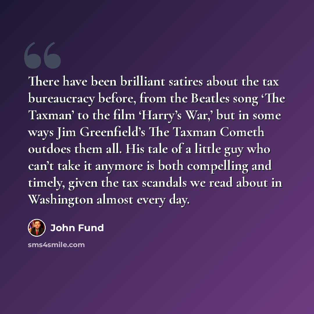 “There have been brilliant satires about the tax bureaucracy before, from the Beatles song ‘The Taxman’ to the film ‘Harry’s War,’ but in some ways Jim Greenfield’s The Taxman Cometh outdoes them all. His tale of a little guy who can’t take it anymore is both compelling and timely, given the tax…” quote by John Fund
