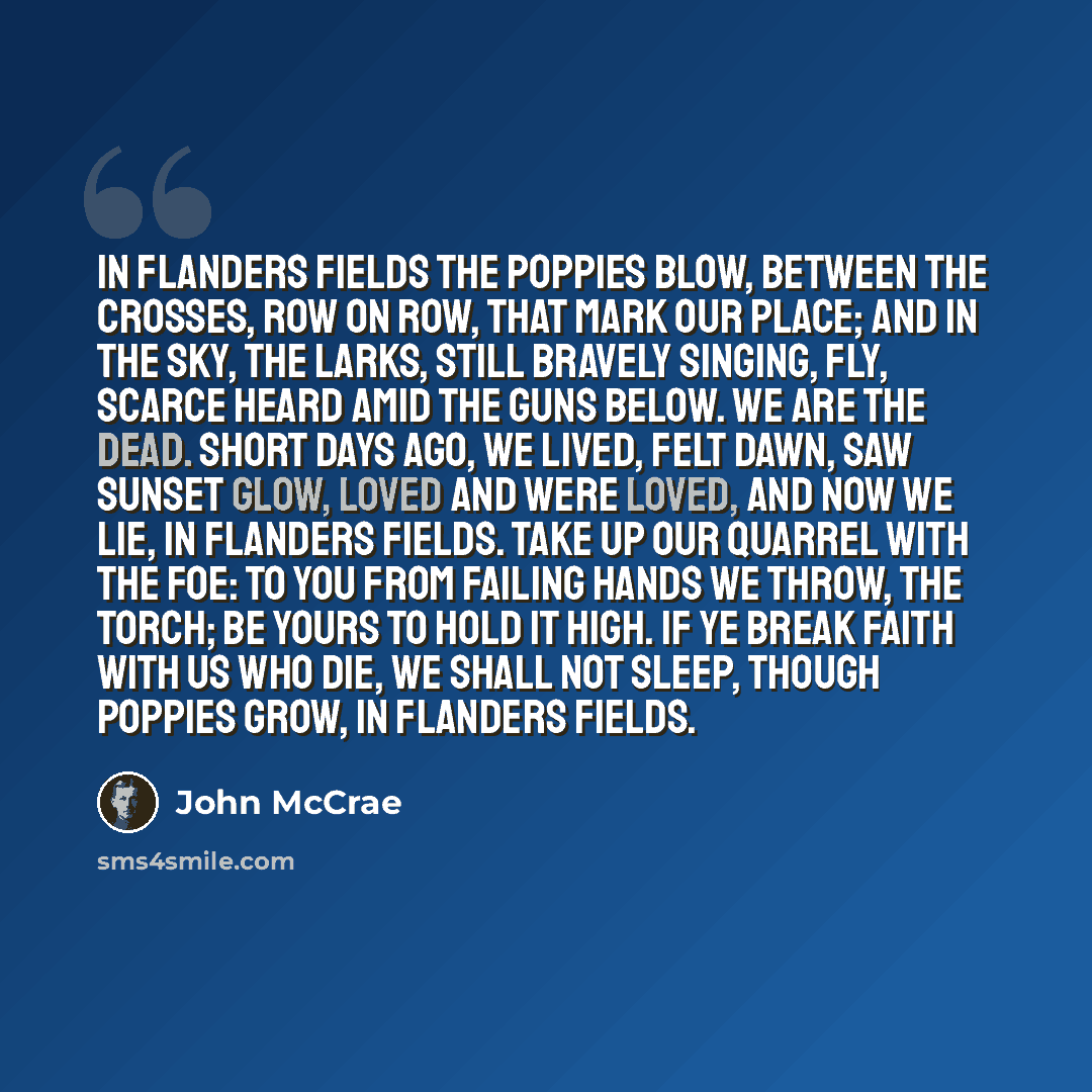 “In Flanders fields the poppies blow, Between the crosses, row on row, That mark our place; and in the sky, The larks, still bravely singing, fly, Scarce heard amid the guns below. We are the Dead. Short days ago, We lived, felt dawn, saw sunset glow, Loved and were loved, and now we lie, In…” quote by John McCrae