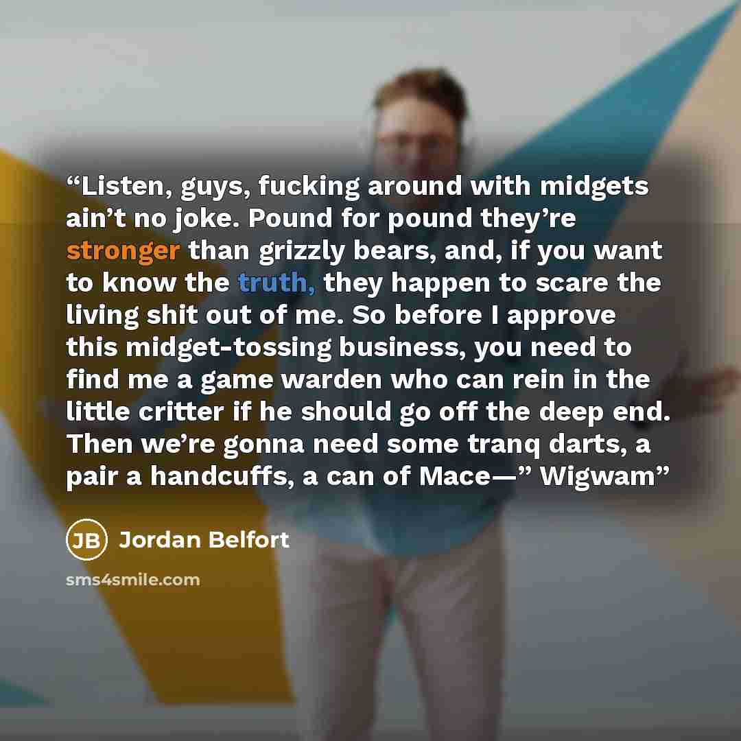 “Listen, guys, fucking around with midgets ain’t no joke. Pound for pound they’re stronger than grizzly bears, and, if you want to know the truth, they happen to scare the living shit out of me. So before I approve this midget-tossing business, you need to find me a game warden who can rein in the…” quote by Jordan Belfort