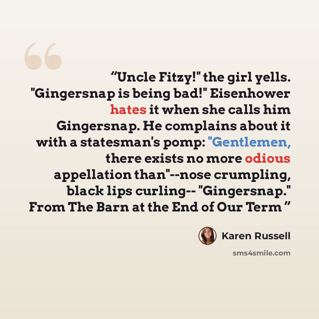 “Uncle Fitzy!" the girl yells. "Gingersnap is being bad!" Eisenhower hates it when she calls him Gingersnap. He complains about it with a statesman's pomp: "Gentlemen, there exists no more odious appellation than"--nose crumpling, black lips curling-- "Gingersnap." From The Barn at the End of Our…” quote by Karen Russell