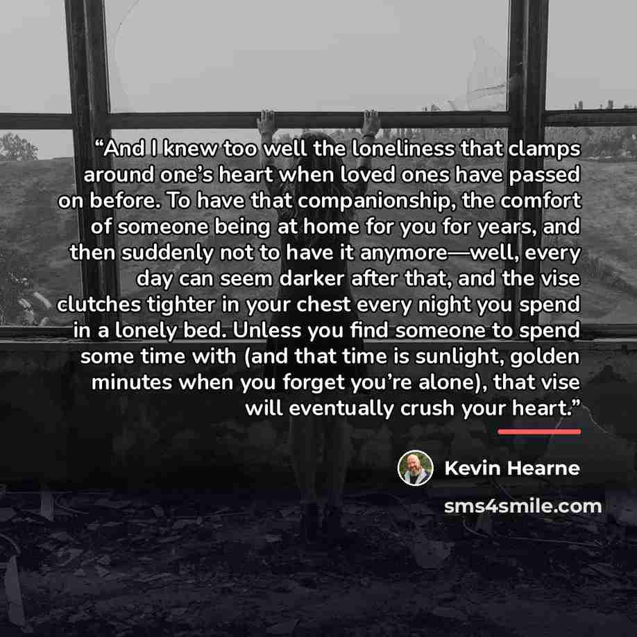 “And I knew too well the loneliness that clamps around one’s heart when loved ones have passed on before. To have that companionship, the comfort of someone being at home for you for years, and then suddenly not to have it anymore—well, every day can seem darker after that, and the vise clutches…” quote by Kevin Hearne