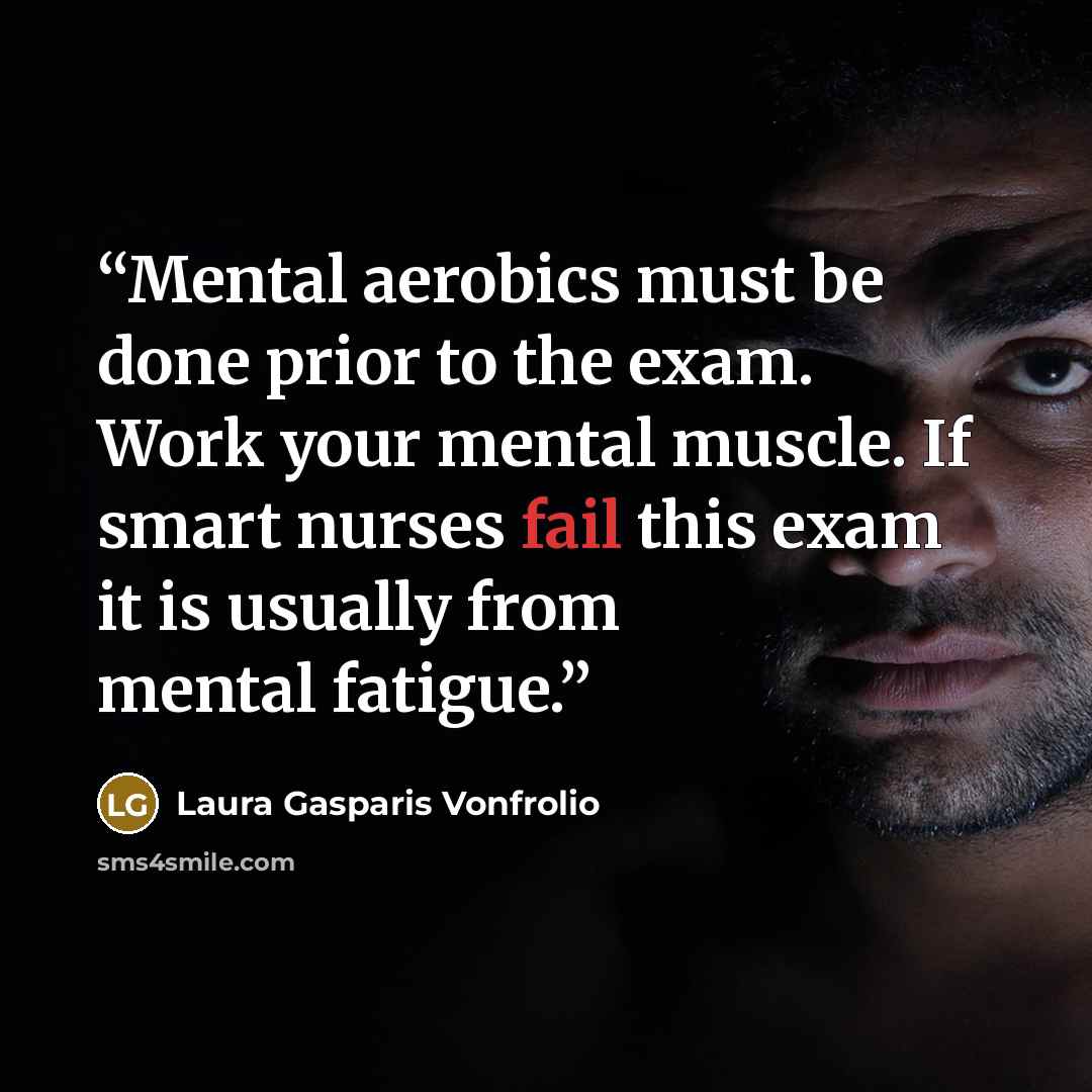“Mental aerobics must be done prior to the exam. Work your mental muscle. If smart nurses fail this exam it is usually from mental fatigue.” quote by Laura Gasparis Vonfrolio
