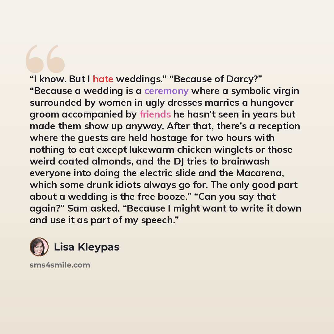 “I know. But I hate weddings.” “Because of Darcy?” “Because a wedding is a ceremony where a symbolic virgin surrounded by women in ugly dresses marries a hungover groom accompanied by friends he hasn’t seen in years but made them show up anyway. After that, there’s a reception where the guests are…” quote by Lisa Kleypas