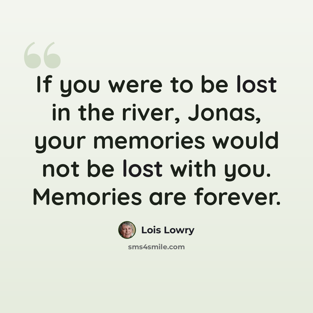 “If you were to be lost in the river, Jonas, your memories would not be lost with you. Memories are forever.” quote by Lois Lowry