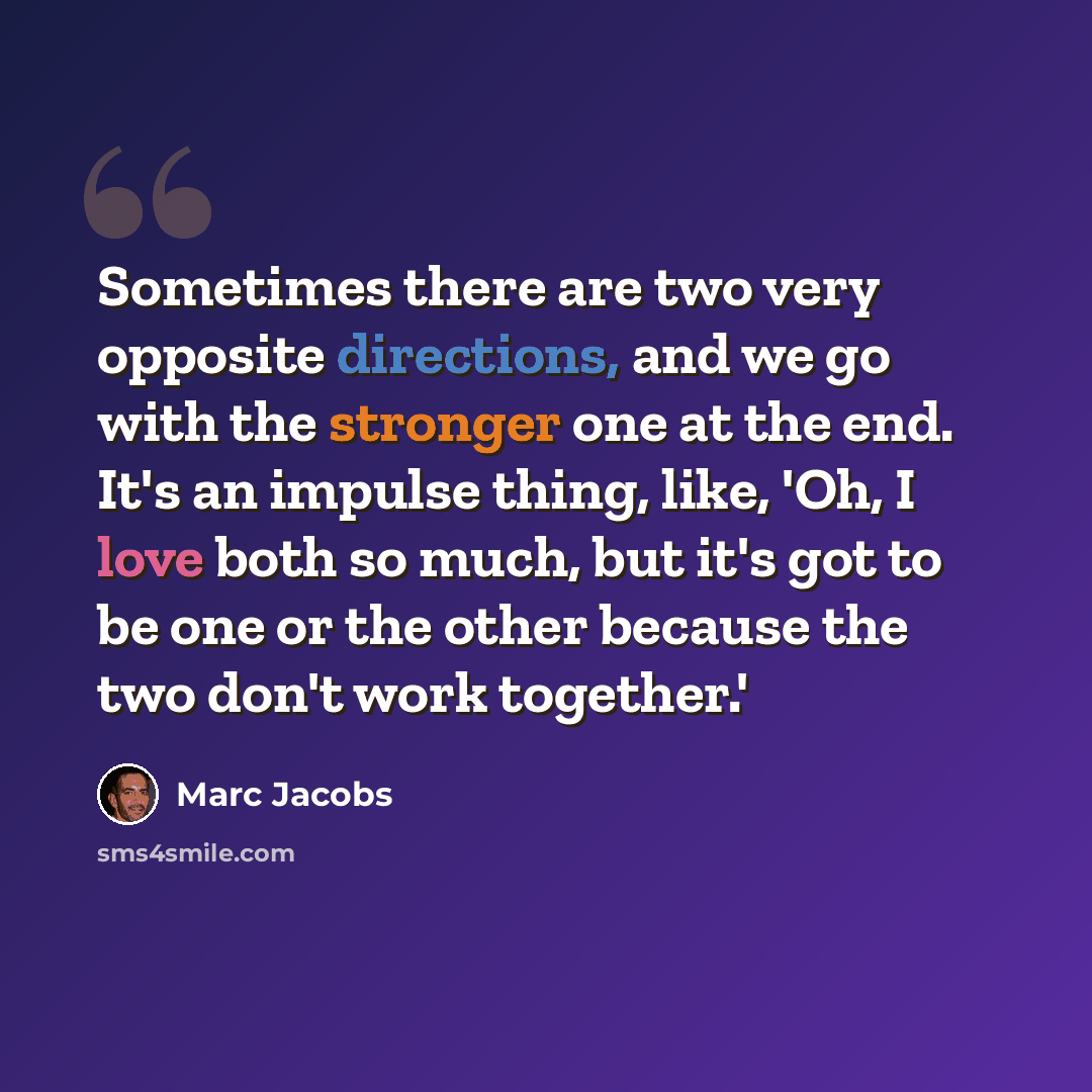 “Sometimes there are two very opposite directions, and we go with the stronger one at the end. It's an impulse thing, like, 'Oh, I love both so much, but it's got to be one or the other because the two don't work together.'” quote by Marc Jacobs