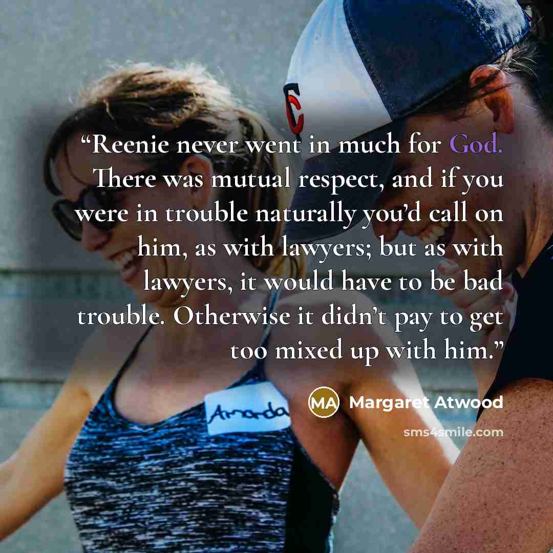 “Reenie never went in much for God. There was mutual respect, and if you were in trouble naturally you’d call on him, as with lawyers; but as with lawyers, it would have to be bad trouble. Otherwise it didn’t pay to get too mixed up with him.” quote by Margaret Atwood