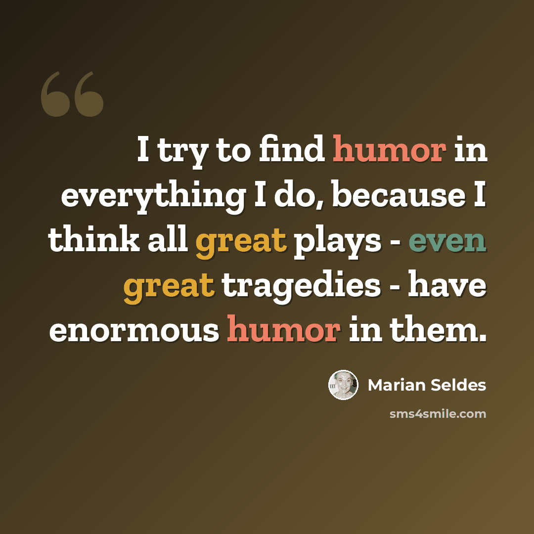 “I try to find humor in everything I do, because I think all great plays - even great tragedies - have enormous humor in them.” quote by Marian Seldes