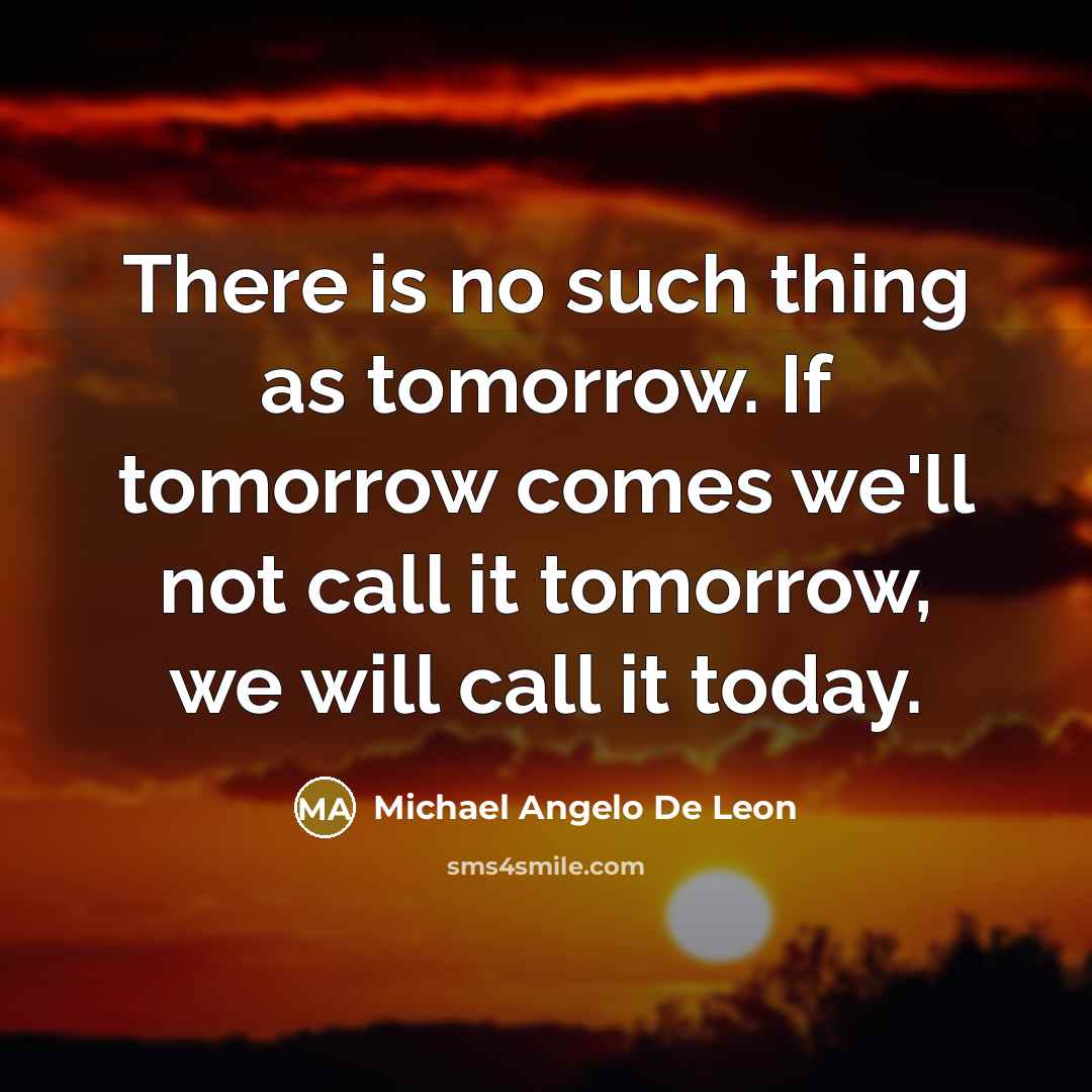 “There is no such thing as tomorrow. If tomorrow comes we'll not call it tomorrow, we will call it today.” quote by Michael Angelo De Leon