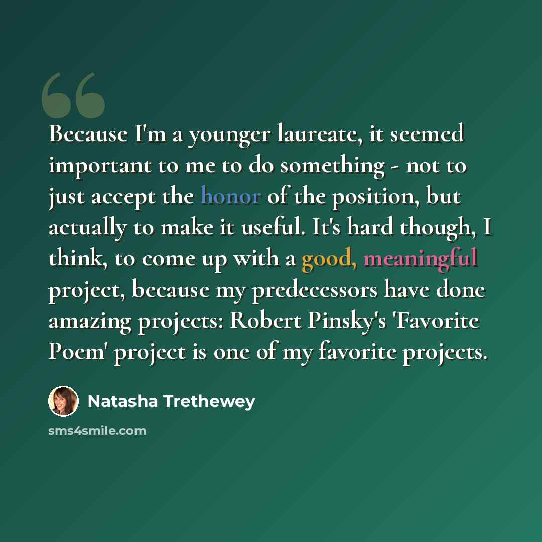 “Because I'm a younger laureate, it seemed important to me to do something - not to just accept the honor of the position, but actually to make it useful. It's hard though, I think, to come up with a good, meaningful project, because my predecessors have done amazing projects: Robert Pinsky's…” quote by Natasha Trethewey