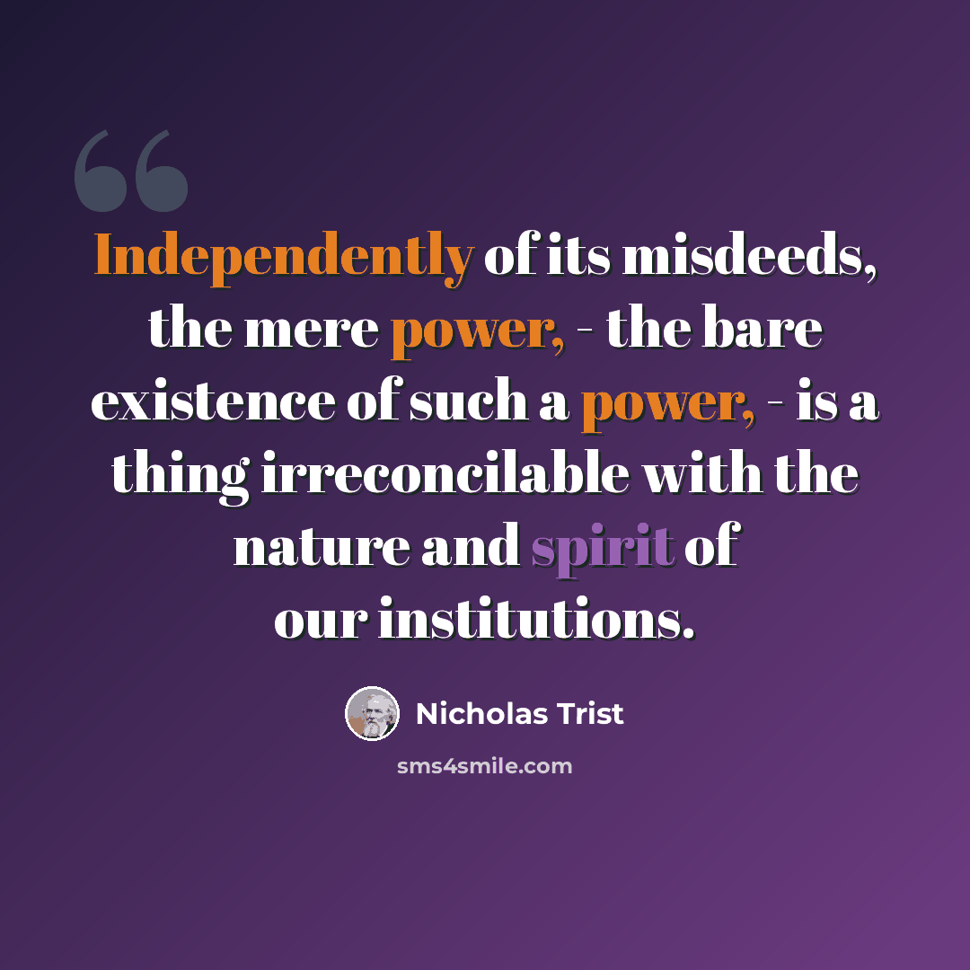 “Independently of its misdeeds, the mere power, - the bare existence of such a power, - is a thing irreconcilable with the nature and spirit of our institutions.” quote by Nicholas Trist