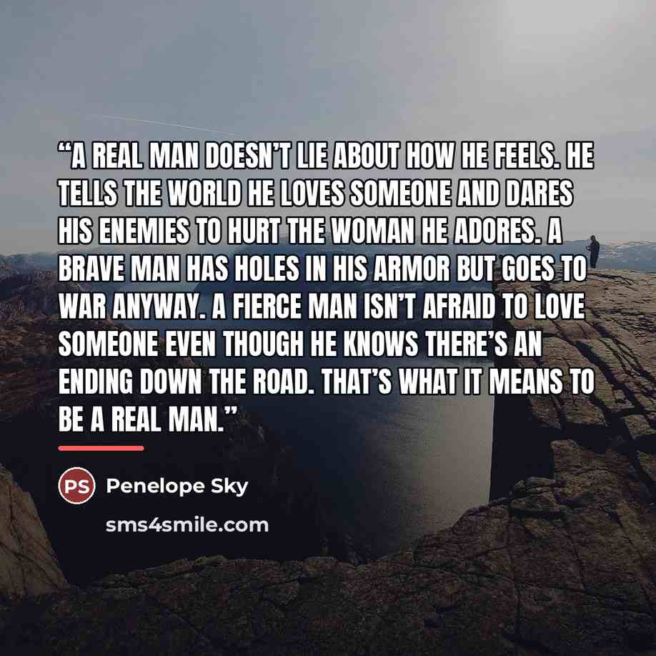 “A real man doesn’t lie about how he feels. He tells the world he loves someone and dares his enemies to hurt the woman he adores. A brave man has holes in his armor but goes to war anyway. A fierce man isn’t afraid to love someone even though he knows there’s an ending down the road. That’s what…” quote by Penelope Sky