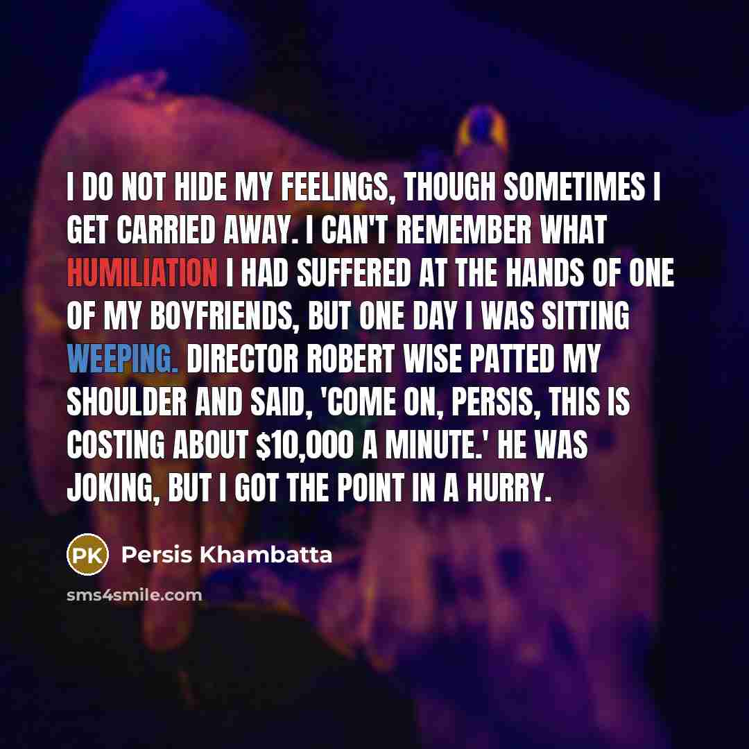 “I do not hide my feelings, though sometimes I get carried away. I can't remember what humiliation I had suffered at the hands of one of my boyfriends, but one day I was sitting weeping. Director Robert Wise patted my shoulder and said, 'Come on, Persis, this is costing about $10,000 a minute.' He…” quote by Persis Khambatta
