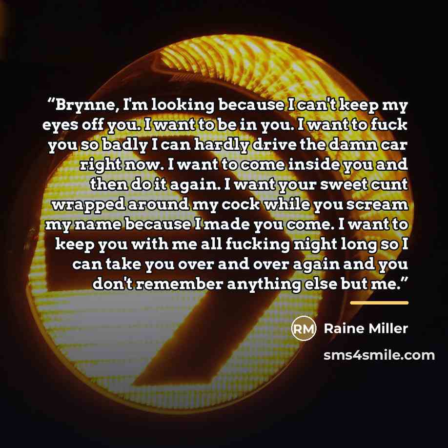 “Brynne, I'm looking because I can't keep my eyes off you. I want to be in you. I want to fuck you so badly I can hardly drive the damn car right now. I want to come inside you and then do it again. I want your sweet cunt wrapped around my cock while you scream my name because I made you come. I…” quote by Raine Miller