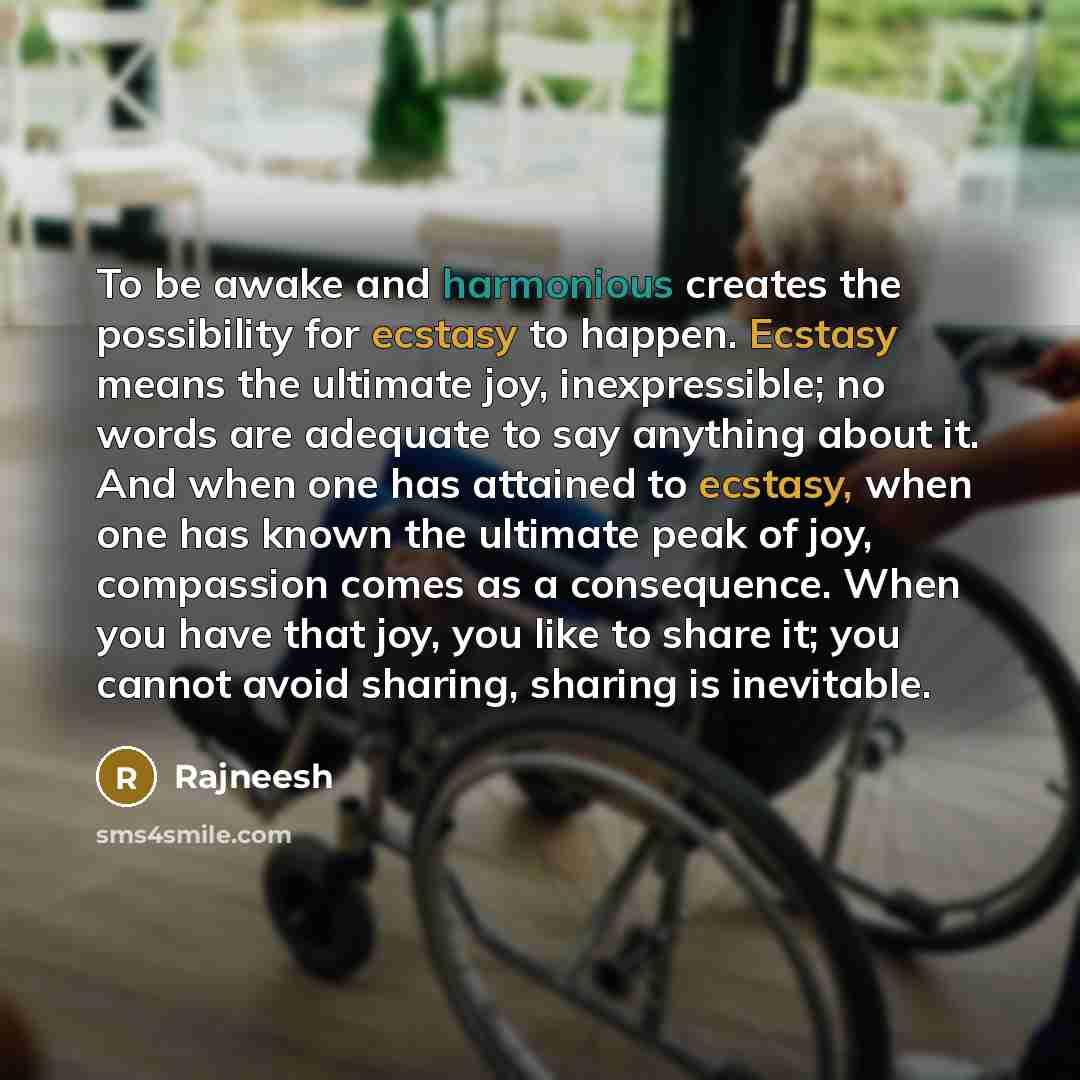 “To be awake and harmonious creates the possibility for ecstasy to happen. Ecstasy means the ultimate joy, inexpressible; no words are adequate to say anything about it. And when one has attained to ecstasy, when one has known the ultimate peak of joy, compassion comes as a consequence. When you…” quote by Rajneesh