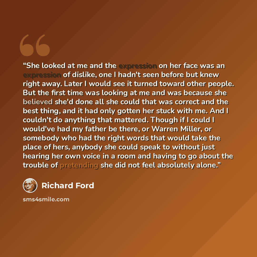 “She looked at me and the expression on her face was an expression of dislike, one I hadn't seen before but knew right away. Later I would see it turned toward other people. But the first time was looking at me and was because she believed she'd done all she could that was correct and the best…” quote by Richard Ford