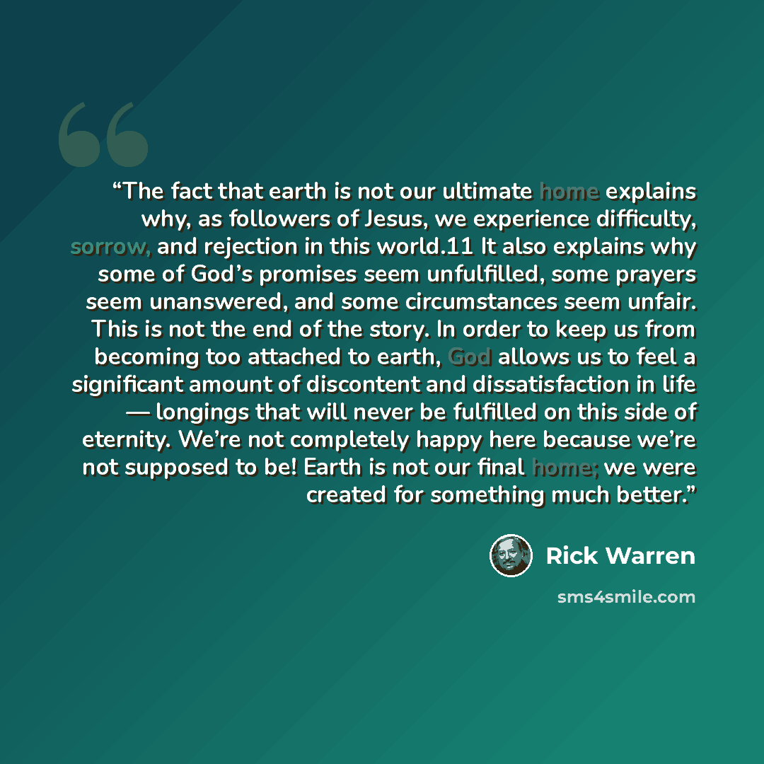 “The fact that earth is not our ultimate home explains why, as followers of Jesus, we experience difficulty, sorrow, and rejection in this world.11 It also explains why some of God’s promises seem unfulfilled, some prayers seem unanswered, and some circumstances seem unfair. This is not the end of…” quote by Rick Warren