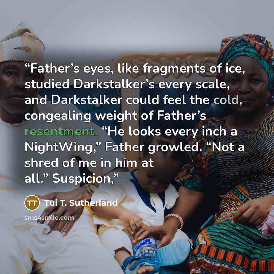 “Father’s eyes, like fragments of ice, studied Darkstalker’s every scale, and Darkstalker could feel the cold, congealing weight of Father’s resentment. “He looks every inch a NightWing,” Father growled. “Not a shred of me in him at all.” Suspicion,” quote by Tui T. Sutherland