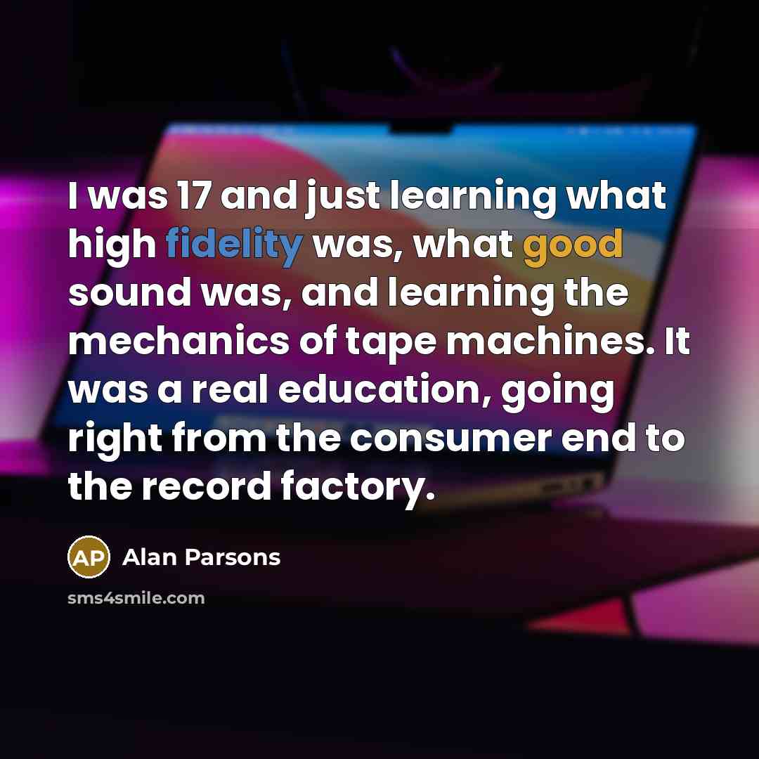 “I was 17 and just learning what high fidelity was, what good sound was, and learning the mechanics of tape machines. It was a real education, going right from the consumer end to the record factory.” quote by Alan Parsons
