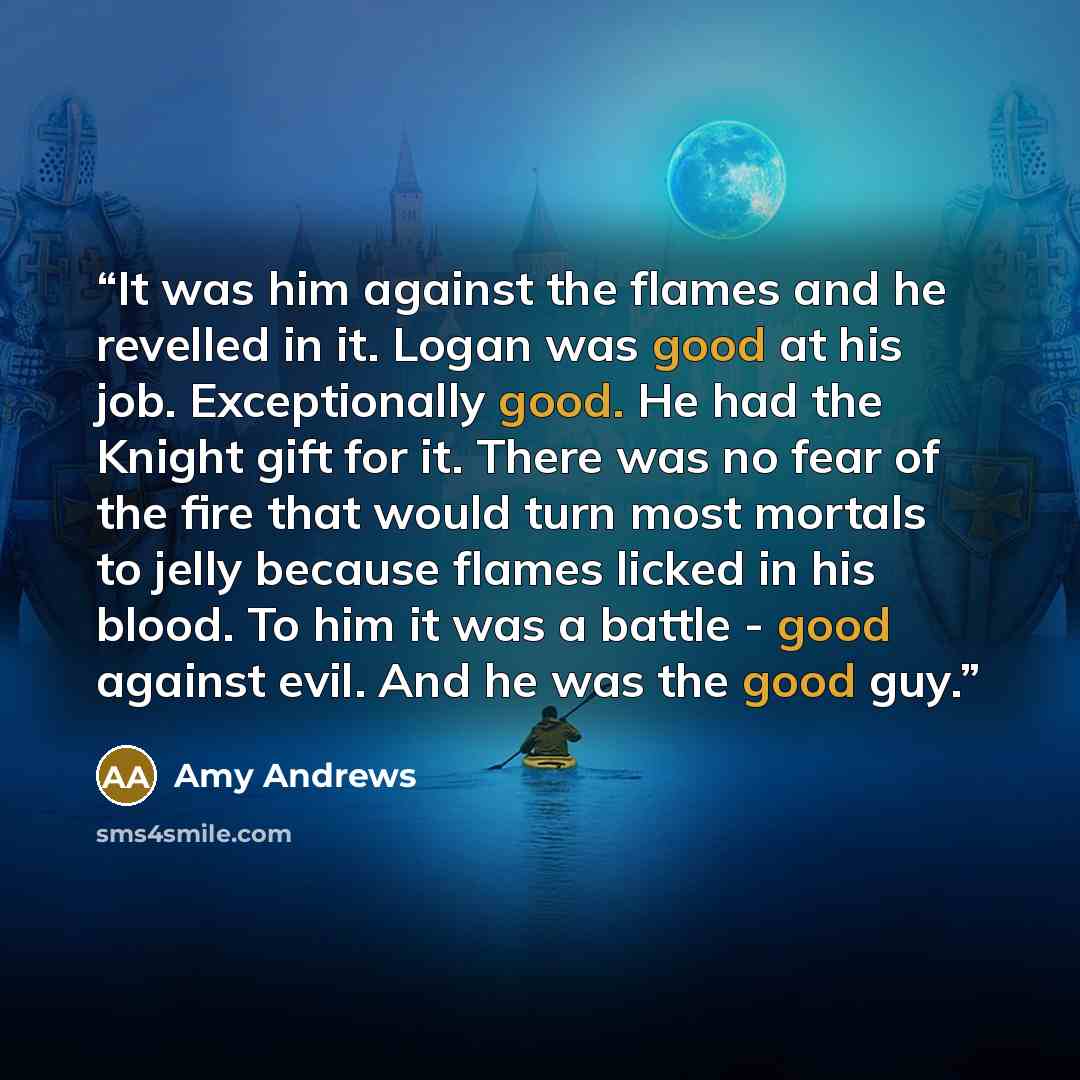 “It was him against the flames and he revelled in it. Logan was good at his job. Exceptionally good. He had the Knight gift for it. There was no fear of the fire that would turn most mortals to jelly because flames licked in his blood. To him it was a battle - good against evil. And he was the good…” quote by Amy Andrews