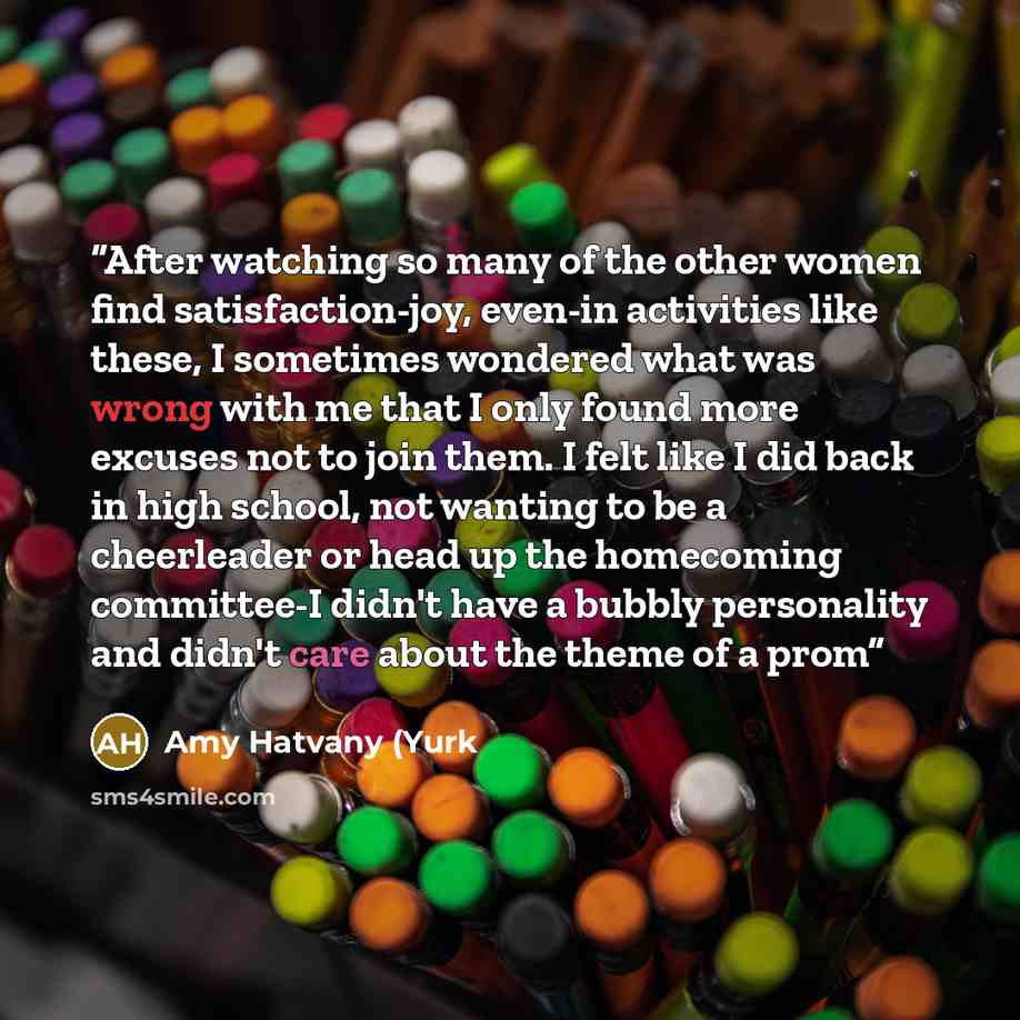 “After watching so many of the other women find satisfaction-joy, even-in activities like these, I sometimes wondered what was wrong with me that I only found more excuses not to join them. I felt like I did back in high school, not wanting to be a cheerleader or head up the homecoming committee-I…” quote by Amy Hatvany (Yurk