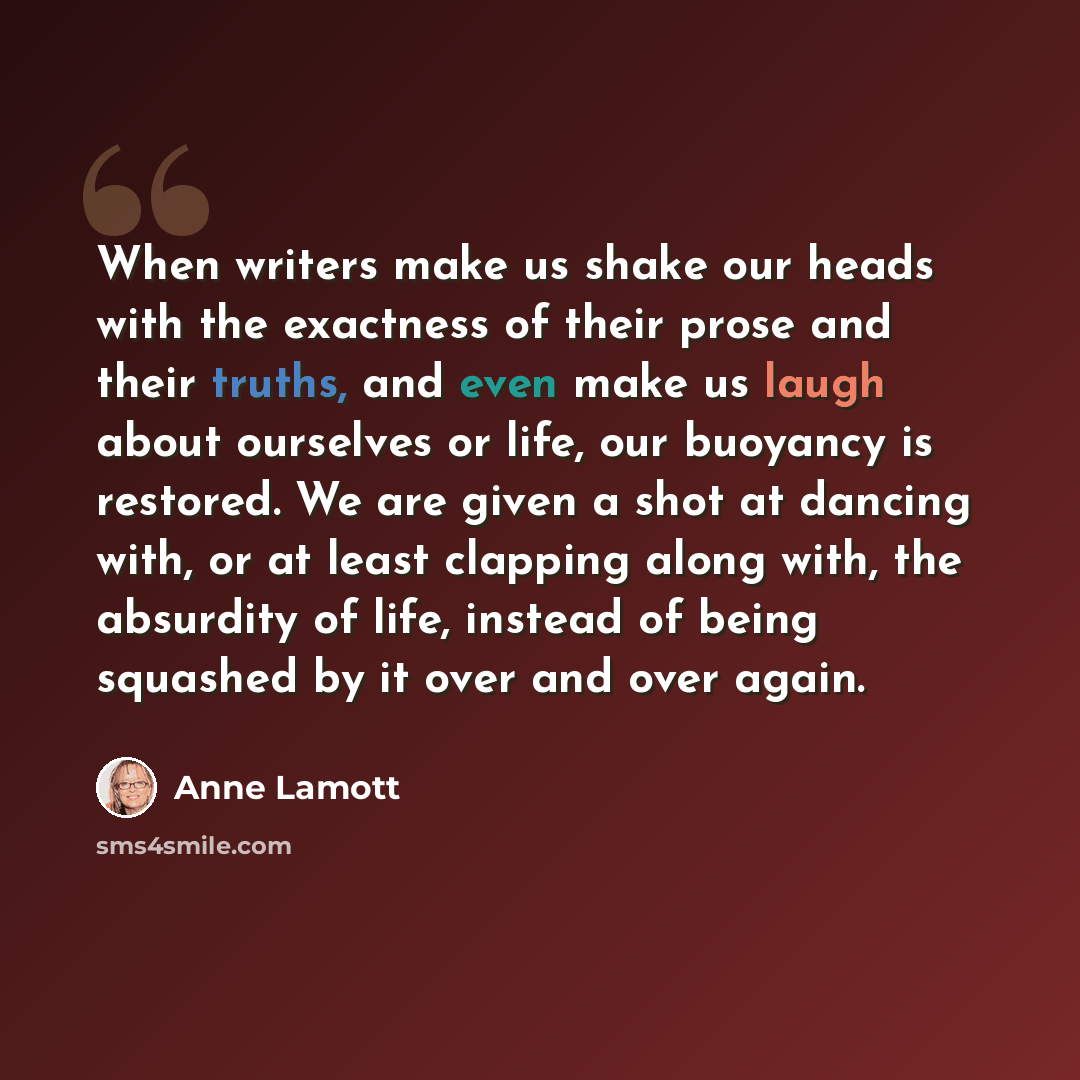 “When writers make us shake our heads with the exactness of their prose and their truths, and even make us laugh about ourselves or life, our buoyancy is restored. We are given a shot at dancing with, or at least clapping along with, the absurdity of life, instead of being squashed by it over and…” quote by Anne Lamott