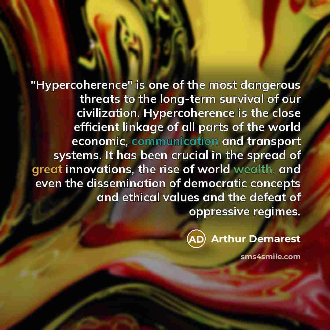 “"Hypercoherence" is one of the most dangerous threats to the long-term survival of our civilization. Hypercoherence is the close efficient linkage of all parts of the world economic, communication and transport systems. It has been crucial in the spread of great innovations, the rise of world…” quote by Arthur Demarest