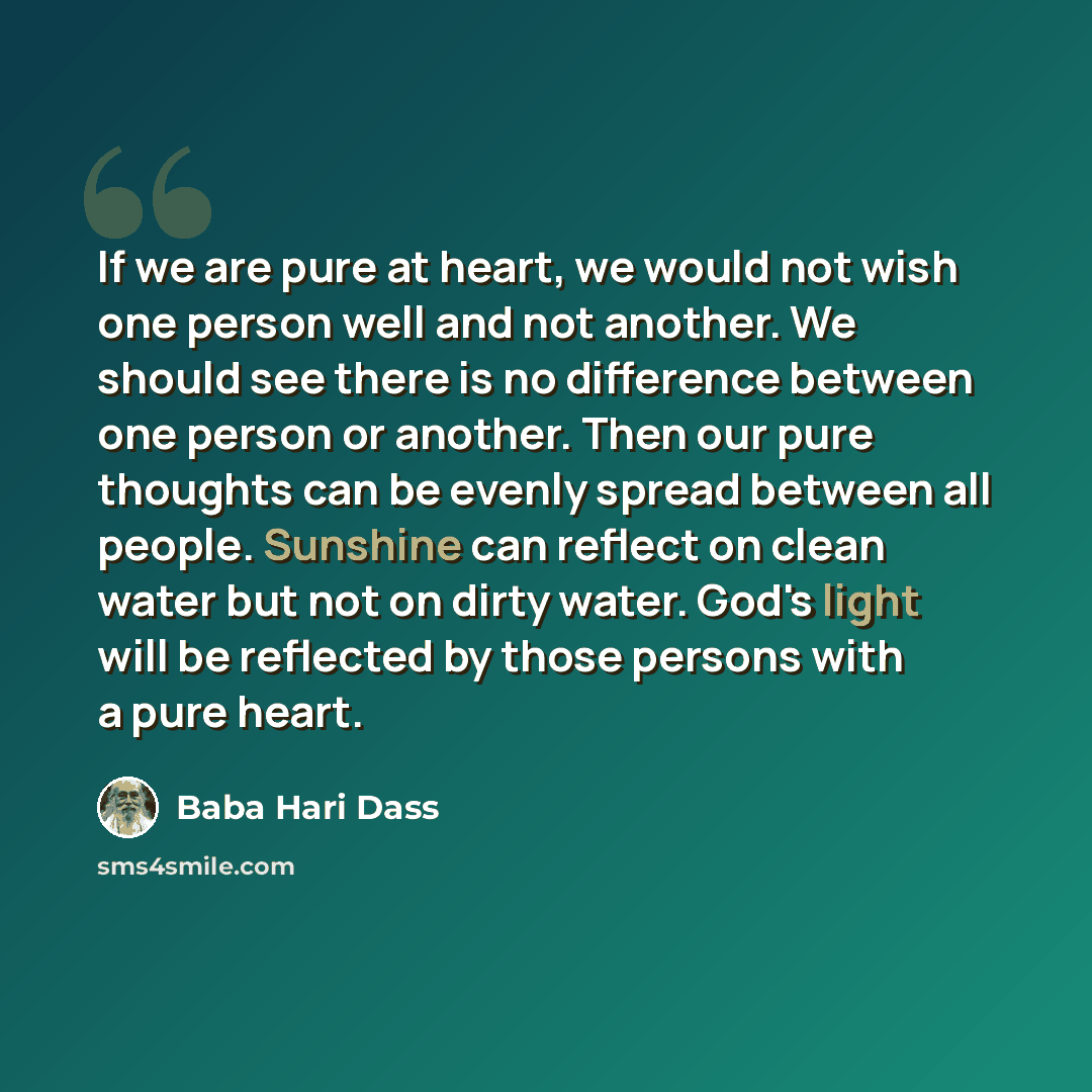 “If we are pure at heart, we would not wish one person well and not another. We should see there is no difference between one person or another. Then our pure thoughts can be evenly spread between all people. Sunshine can reflect on clean water but not on dirty water. God's light will be reflected…” quote by Baba Hari Dass