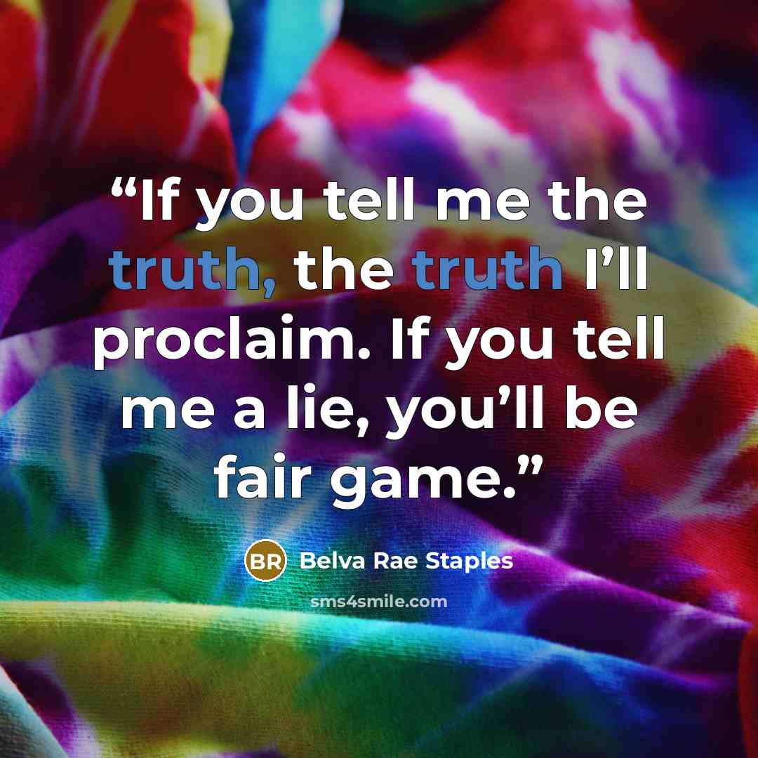 “If you tell me the truth, the truth I’ll proclaim. If you tell me a lie, you’ll be fair game.” quote by Belva Rae Staples