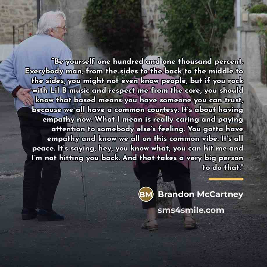 “Be yourself one hundred and one thousand percent. Everybody man, from the sides to the back to the middle to the sides, you might not even know people, but if you rock with Lil B music and respect me from the core, you should know that based means you have someone you can trust, because we all…” quote by Brandon McCartney