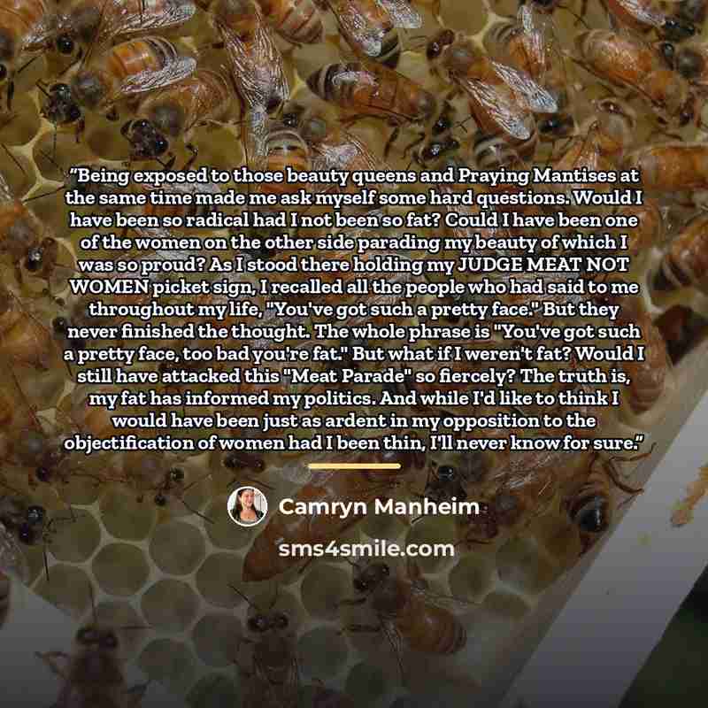 “Being exposed to those beauty queens and Praying Mantises at the same time made me ask myself some hard questions. Would I have been so radical had I not been so fat? Could I have been one of the women on the other side parading my beauty of which I was so proud? As I stood there holding my JUDGE…” quote by Camryn Manheim