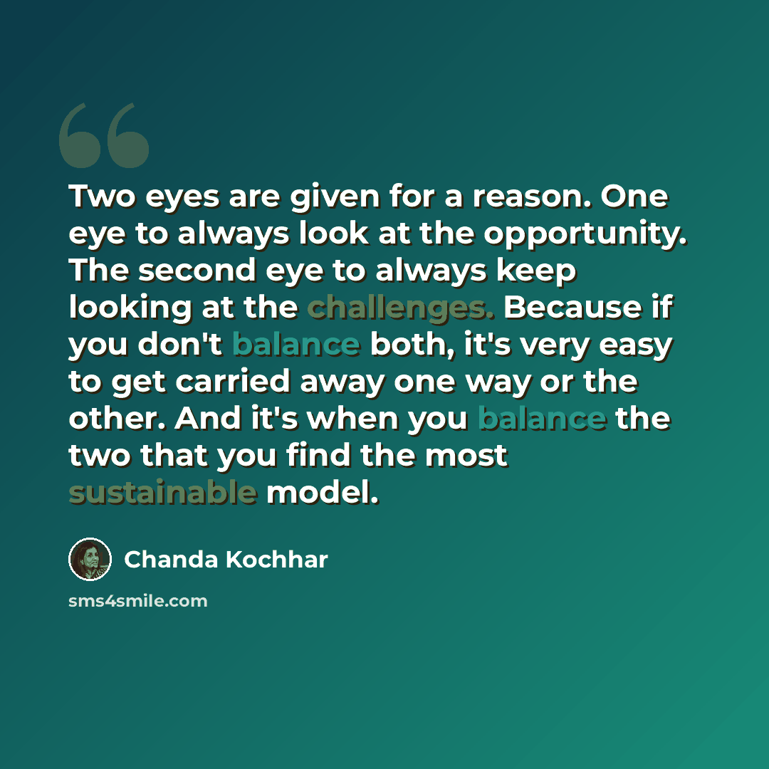 “Two eyes are given for a reason. One eye to always look at the opportunity. The second eye to always keep looking at the challenges. Because if you don't balance both, it's very easy to get carried away one way or the other. And it's when you balance the two that you find the most sustainable model.” quote by Chanda Kochhar