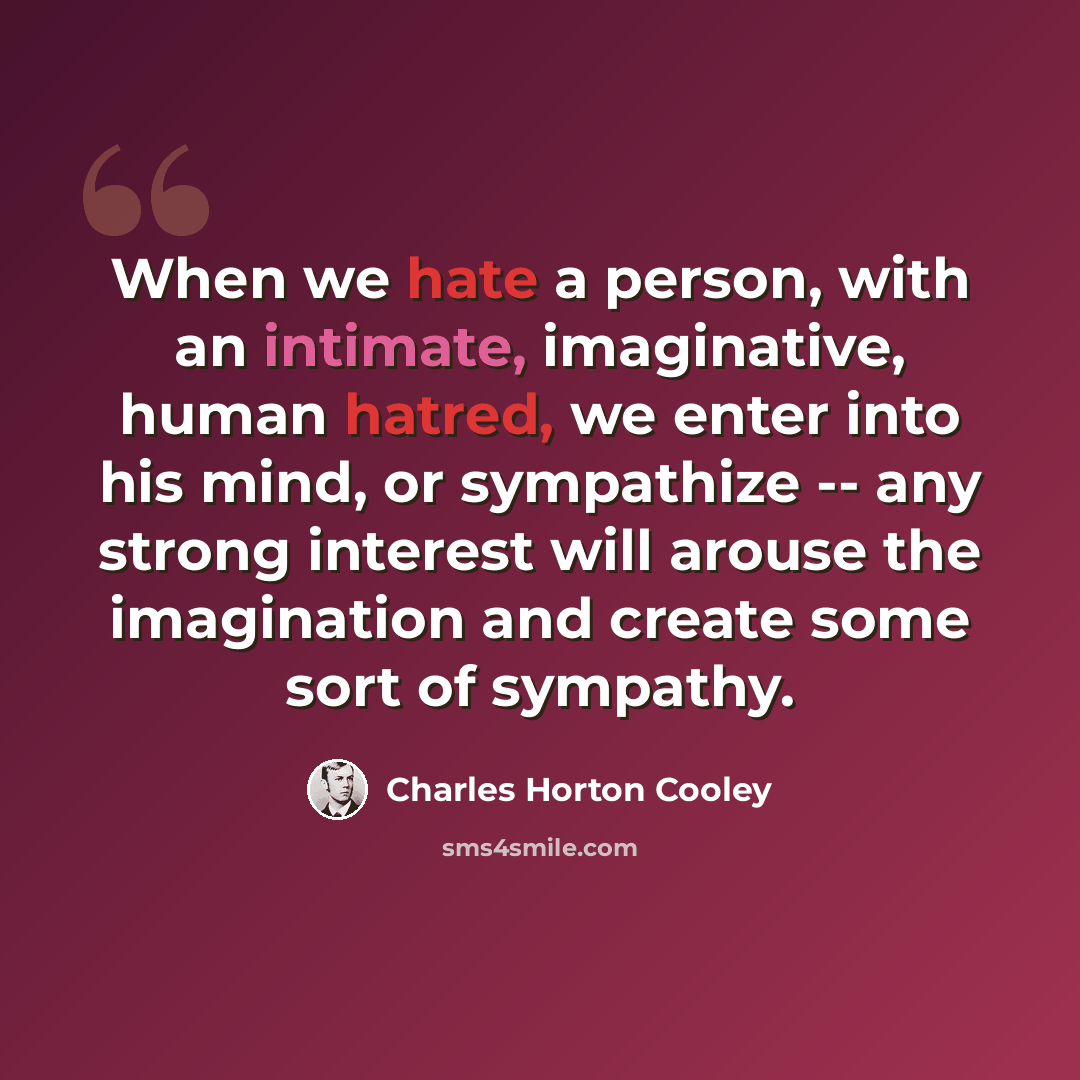 “When we hate a person, with an intimate, imaginative, human hatred, we enter into his mind, or sympathize -- any strong interest will arouse the imagination and create some sort of sympathy.” quote by Charles Horton Cooley