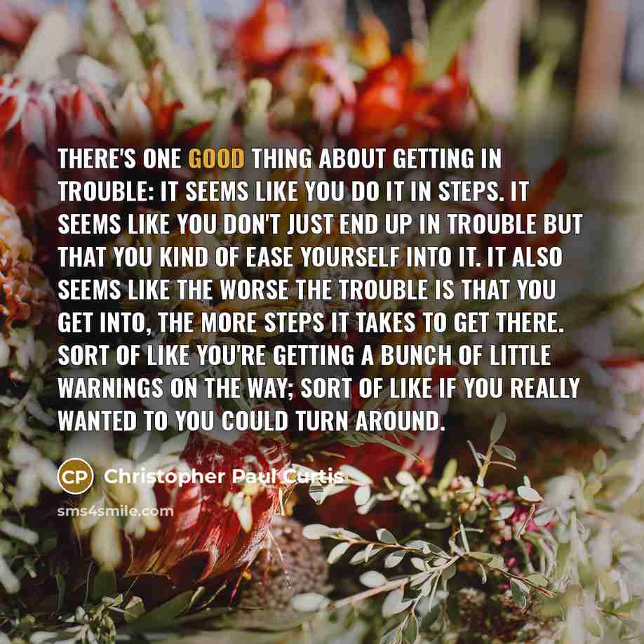 “There's one good thing about getting in trouble: It seems like you do it in steps. It seems like you don't just end up in trouble but that you kind of ease yourself into it. It also seems like the worse the trouble is that you get into, the more steps it takes to get there. Sort of like you're…” quote by Christopher Paul Curtis