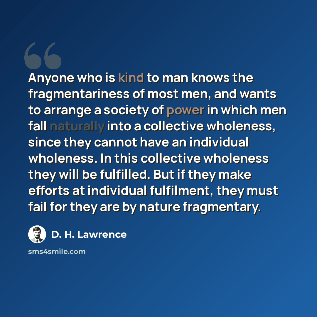 “Anyone who is kind to man knows the fragmentariness of most men, and wants to arrange a society of power in which men fall naturally into a collective wholeness, since they cannot have an individual wholeness. In this collective wholeness they will be fulfilled. But if they make efforts at…” quote by D. H. Lawrence
