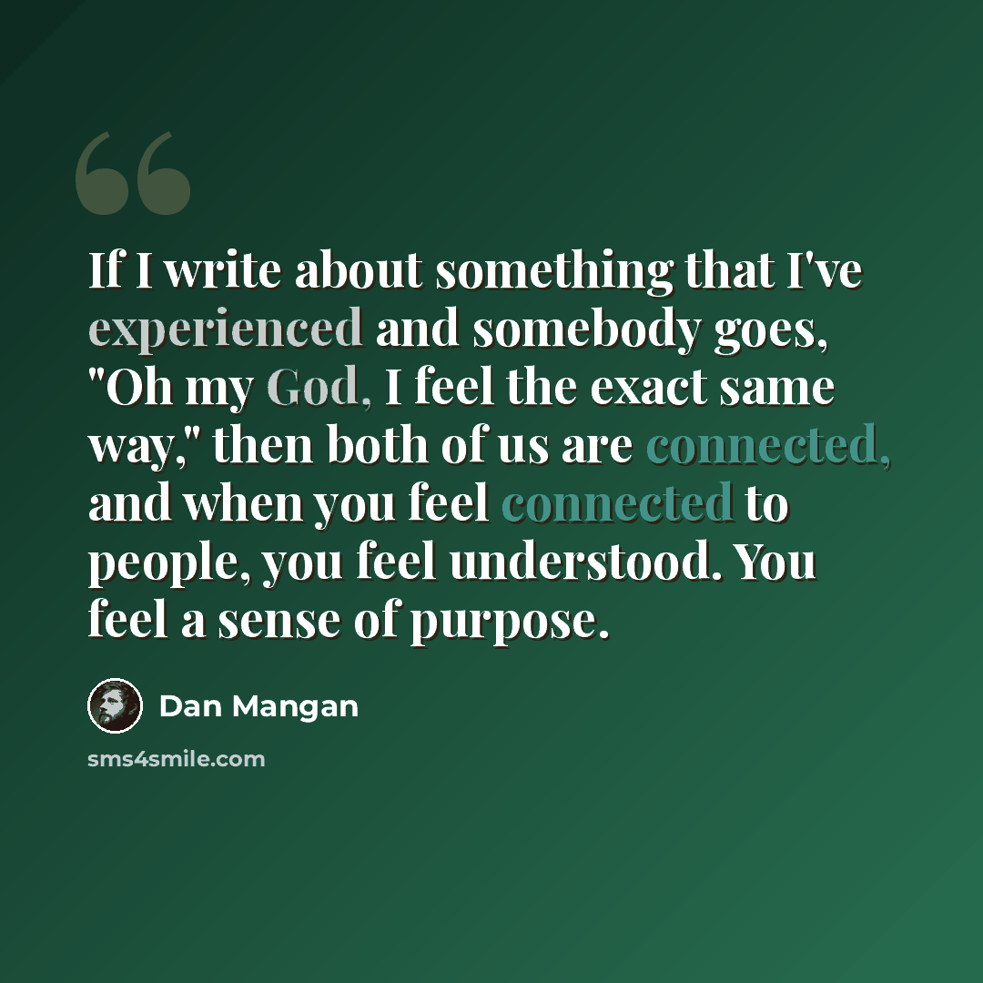 “If I write about something that I've experienced and somebody goes, "Oh my God, I feel the exact same way," then both of us are connected, and when you feel connected to people, you feel understood. You feel a sense of purpose.” quote by Dan Mangan