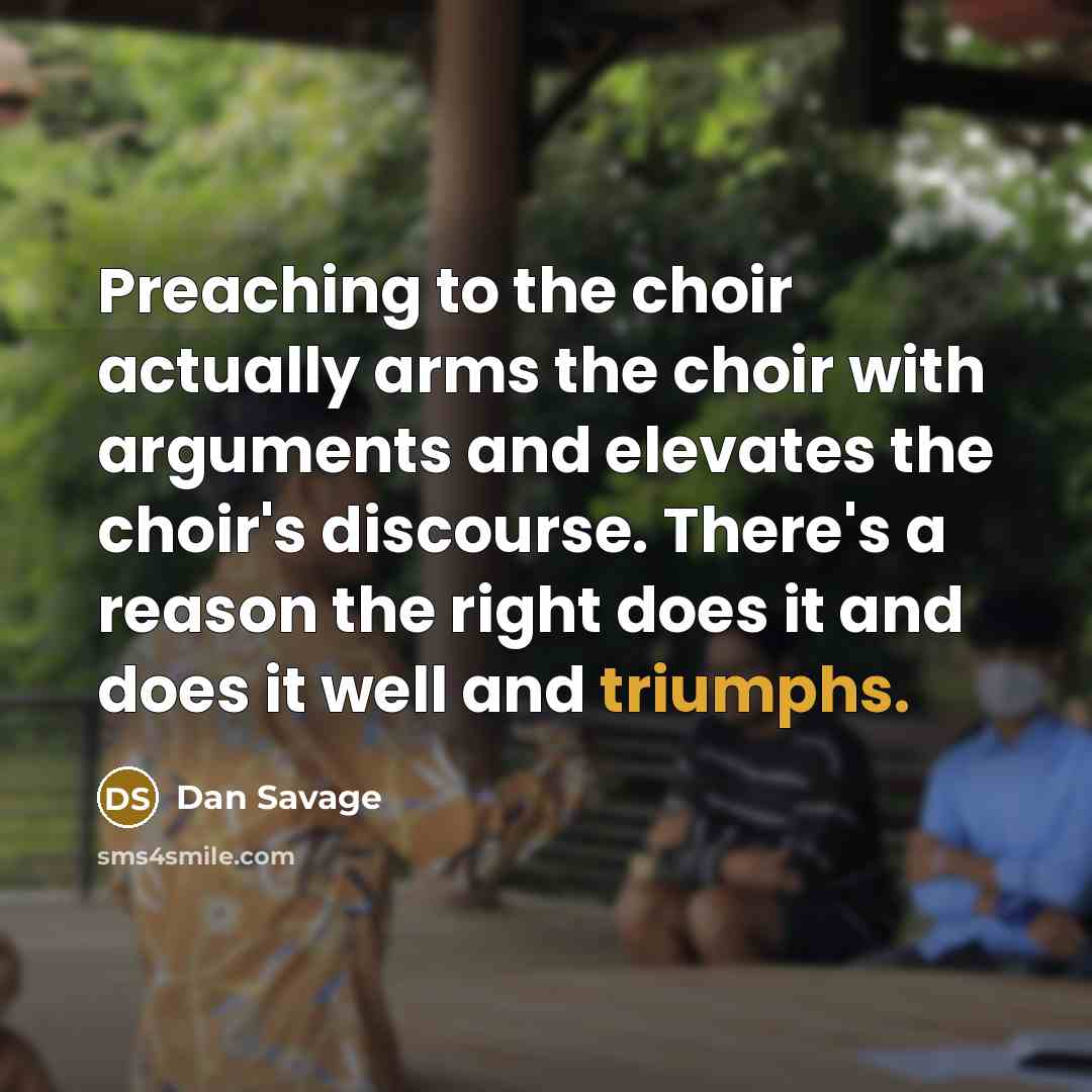 “Preaching to the choir actually arms the choir with arguments and elevates the choir's discourse. There's a reason the right does it and does it well and triumphs.” quote by Dan Savage