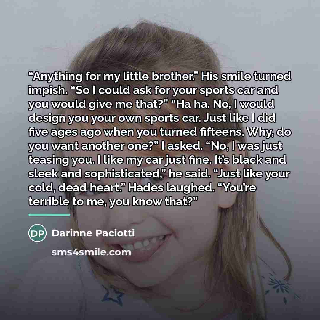 “Anything for my little brother.” His smile turned impish. “So I could ask for your sports car and you would give me that?” “Ha ha. No, I would design you your own sports car. Just like I did five ages ago when you turned fifteens. Why, do you want another one?” I asked. “No, I was just teasing…” quote by Darinne Paciotti